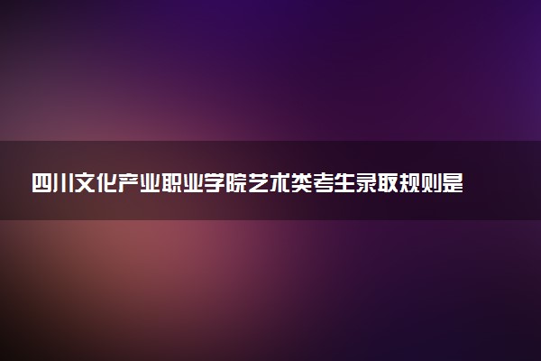 四川文化产业职业学院艺术类考生录取规则是怎样的 有哪些要求