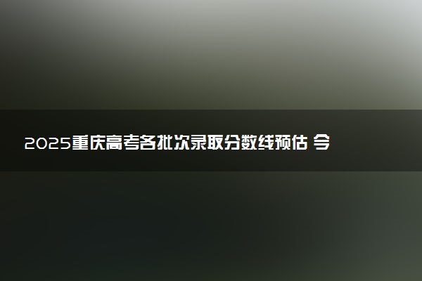 2025重庆高考各批次录取分数线预估 今年分数线会降吗