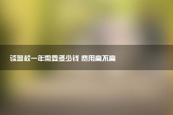 读警校一年需要多少钱 费用高不高