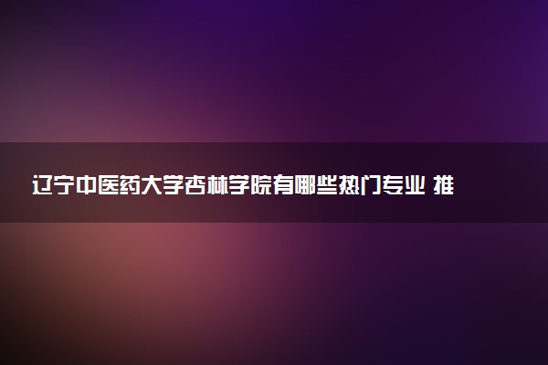 辽宁中医药大学杏林学院有哪些热门专业 推荐的王牌专业