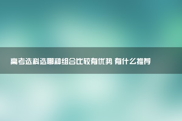 高考选科选哪种组合比较有优势 有什么推荐