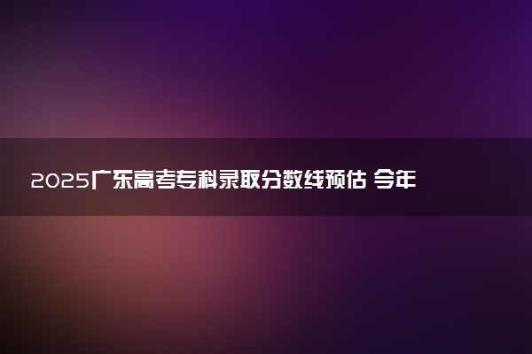 2025广东高考专科录取分数线预估 今年分数线会降吗
