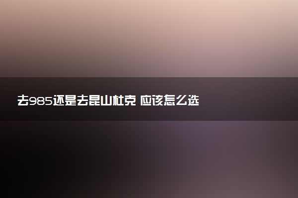 去985还是去昆山杜克 应该怎么选