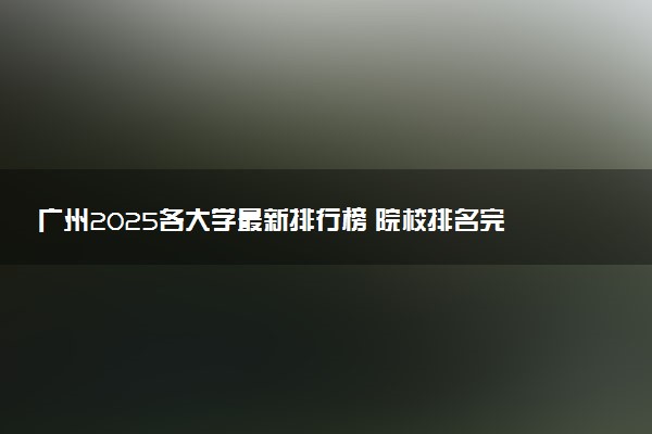 广州2025各大学最新排行榜 院校排名完整版