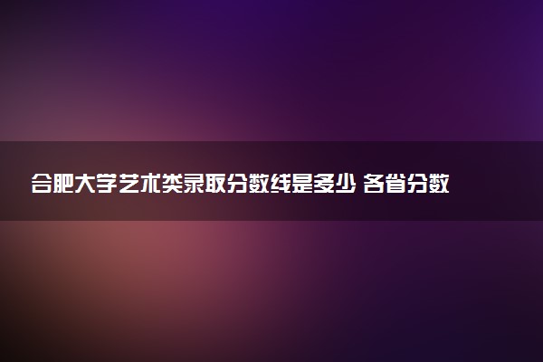 合肥大学艺术类录取分数线是多少 各省分数整理