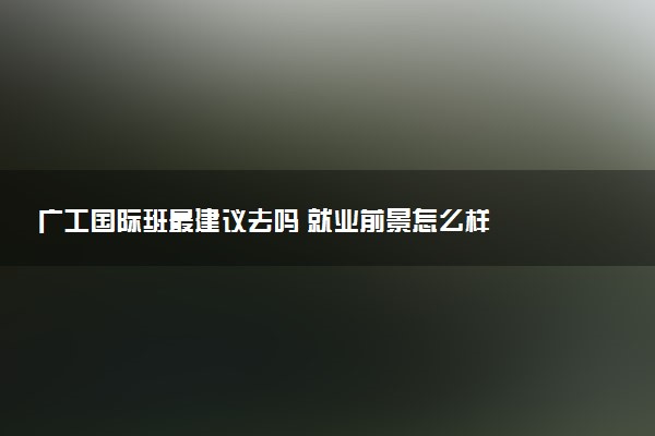 广工国际班最建议去吗 就业前景怎么样