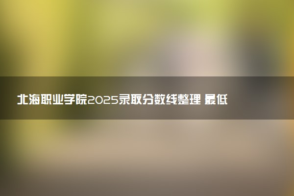 北海职业学院2025录取分数线整理 最低多少分可以考上