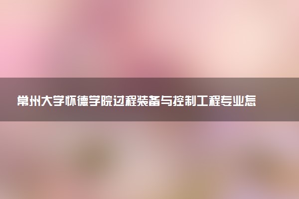 常州大学怀德学院过程装备与控制工程专业怎么样 录取分数线多少