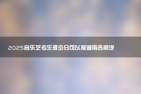 2025音乐艺考生多少分可以报湖南吉利汽车职业技术学院