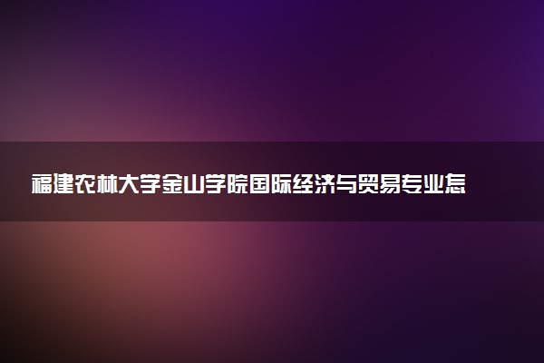 福建农林大学金山学院国际经济与贸易专业怎么样 录取分数线多少