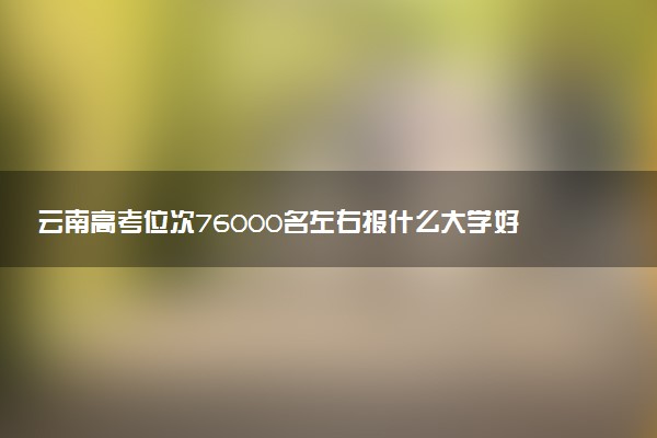 云南高考位次76000名左右报什么大学好（2025年参考）