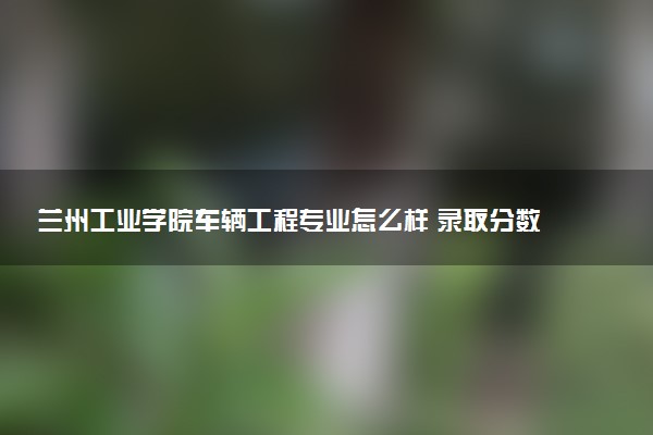 兰州工业学院车辆工程专业怎么样 录取分数线多少