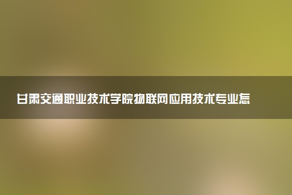 甘肃交通职业技术学院物联网应用技术专业怎么样 录取分数线多少