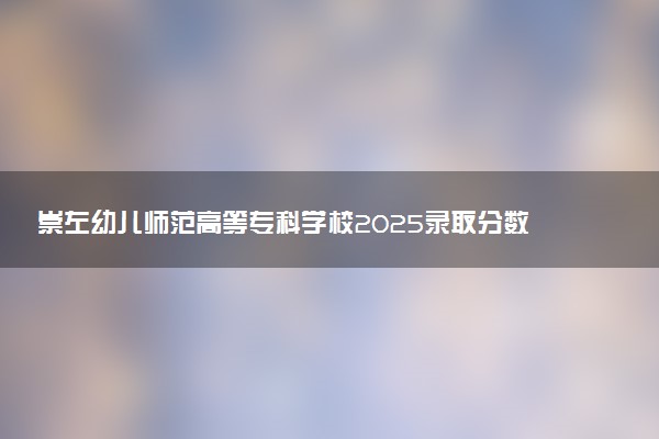 崇左幼儿师范高等专科学校2025录取分数线整理 最低多少分可以考上