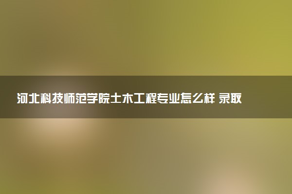 河北科技师范学院土木工程专业怎么样 录取分数线多少