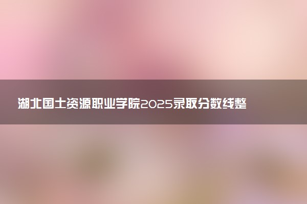 湖北国土资源职业学院2025录取分数线整理 最低多少分可以考上