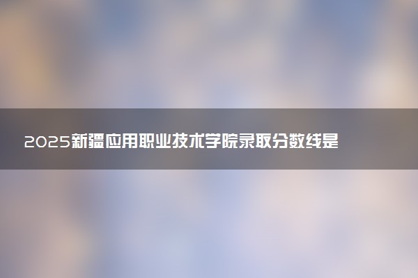 2025新疆应用职业技术学院录取分数线是多少 各省最低分数线汇总