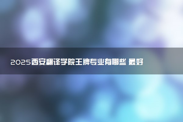 2025西安翻译学院王牌专业有哪些 最好的专业是什么