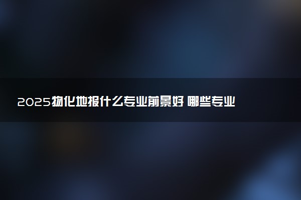 2025物化地报什么专业前景好 哪些专业有发展