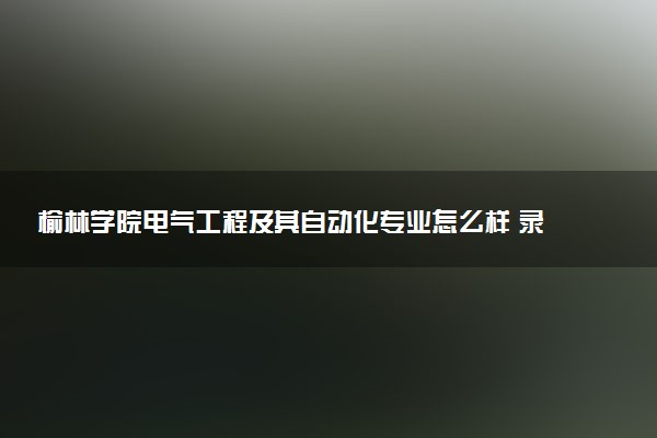 榆林学院电气工程及其自动化专业怎么样 录取分数线多少