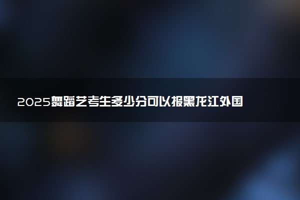 2025舞蹈艺考生多少分可以报黑龙江外国语学院