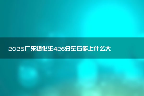 2025广东物化生426分左右能上什么大学 可以报考的院校名单