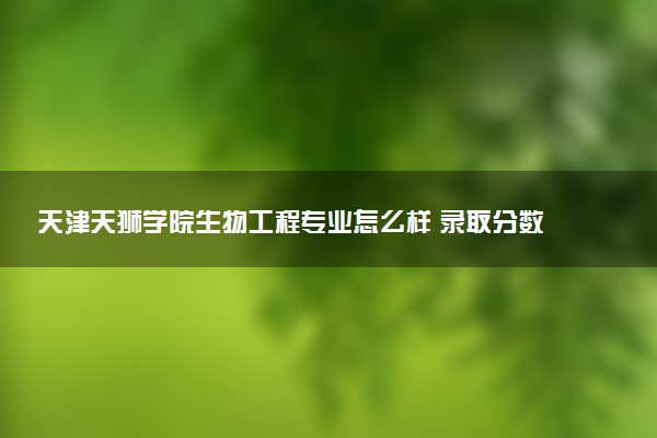 天津天狮学院生物工程专业怎么样 录取分数线多少
