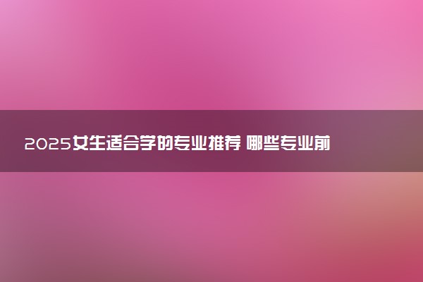 2025女生适合学的专业推荐 哪些专业前景好