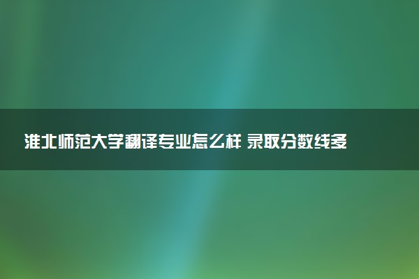 淮北师范大学翻译专业怎么样 录取分数线多少