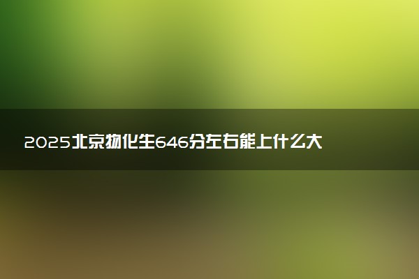 2025北京物化生646分左右能上什么大学 可以报考的院校名单