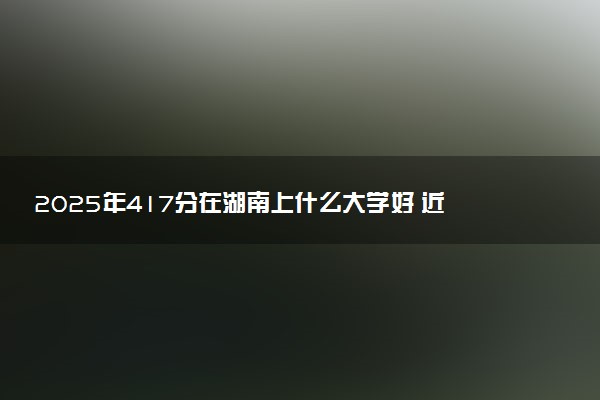 2025年417分在湖南上什么大学好 近三年录取分数线是多少