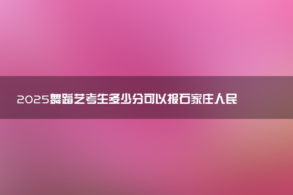 2025舞蹈艺考生多少分可以报石家庄人民医学高等专科学校