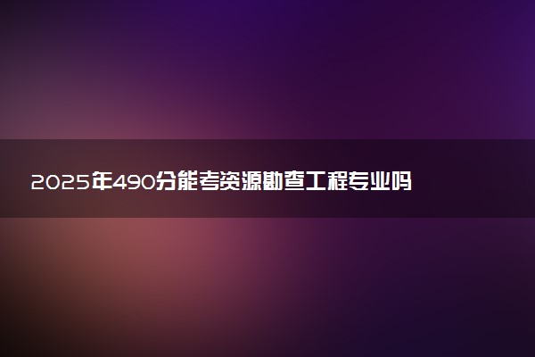2025年490分能考资源勘查工程专业吗 490分资源勘查工程专业大学推荐