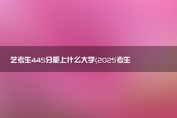 艺考生445分能上什么大学（2025考生参考）