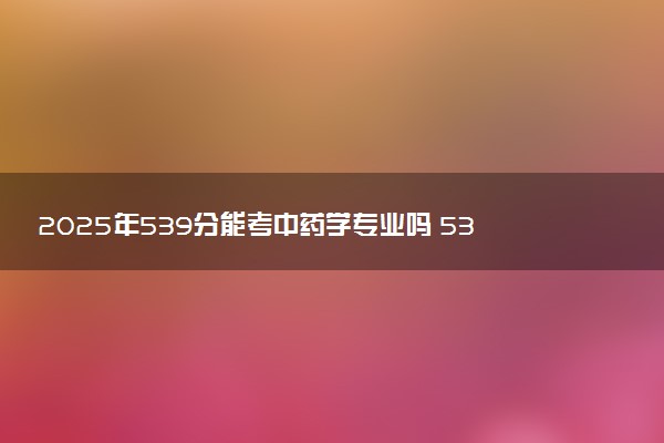 2025年539分能考中药学专业吗 539分中药学专业大学推荐