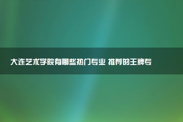 大连艺术学院有哪些热门专业 推荐的王牌专业