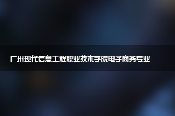 广州现代信息工程职业技术学院电子商务专业怎么样 录取分数线多少