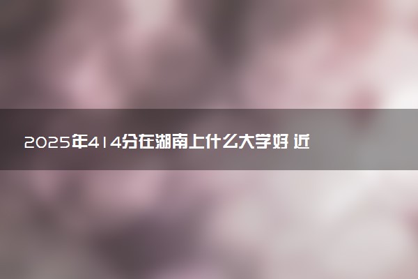 2025年414分在湖南上什么大学好 近三年录取分数线是多少
