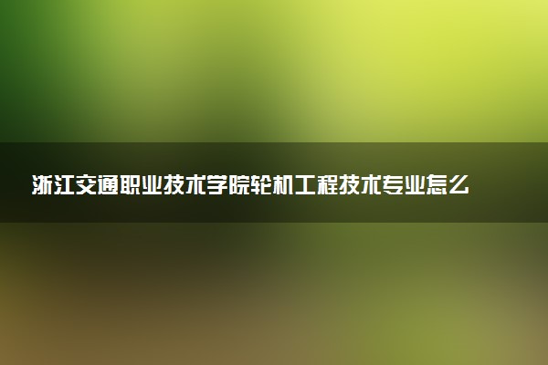 浙江交通职业技术学院轮机工程技术专业怎么样 录取分数线多少