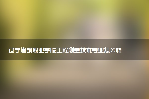 辽宁建筑职业学院工程测量技术专业怎么样 录取分数线多少
