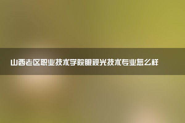山西老区职业技术学院眼视光技术专业怎么样 录取分数线多少