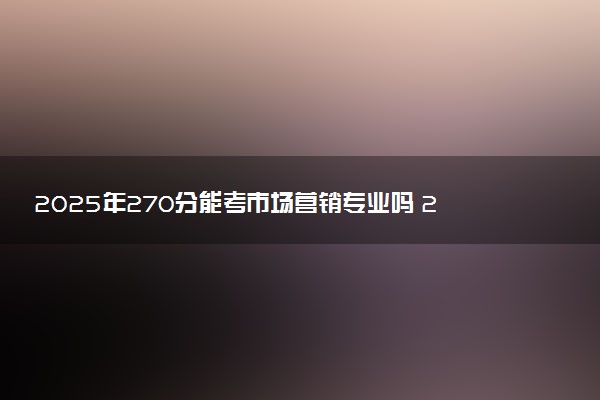 2025年270分能考市场营销专业吗 270分市场营销专业大学推荐