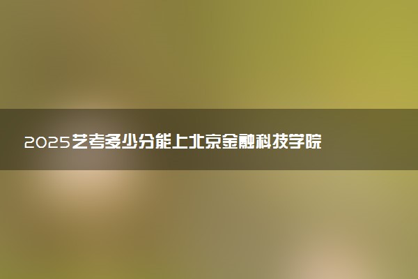 2025艺考多少分能上北京金融科技学院 最低分数线是多少