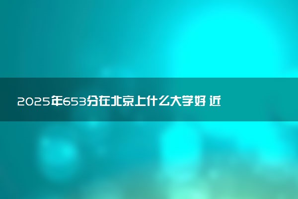 2025年653分在北京上什么大学好 近三年录取分数线是多少