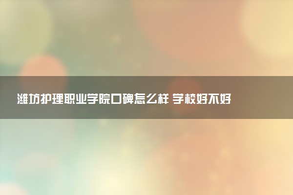 潍坊护理职业学院口碑怎么样 学校好不好