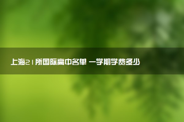 上海21所国际高中名单 一学期学费多少