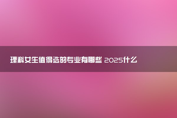 理科女生值得选的专业有哪些 2025什么专业前景好