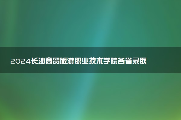2024长沙商贸旅游职业技术学院各省录取分数线是多少 最低分及位次