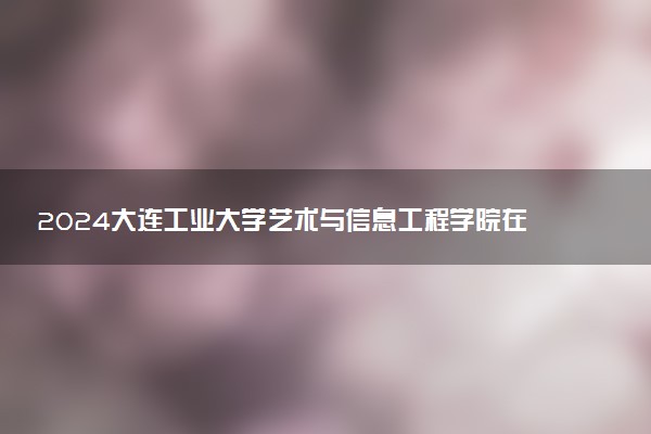 2024大连工业大学艺术与信息工程学院在辽宁录取分数线 各专业分数及位次