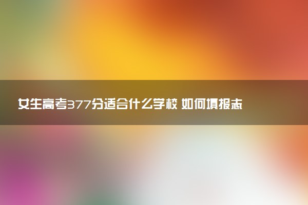 女生高考377分适合什么学校 如何填报志愿